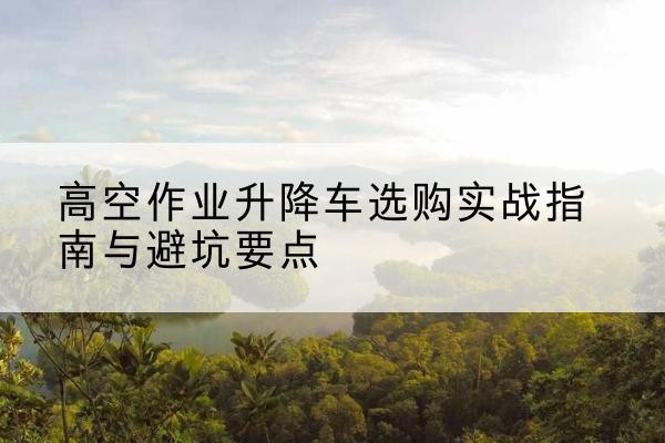 桐柏升降车怎么选-高空作业升降车选购实战指南与避坑要点