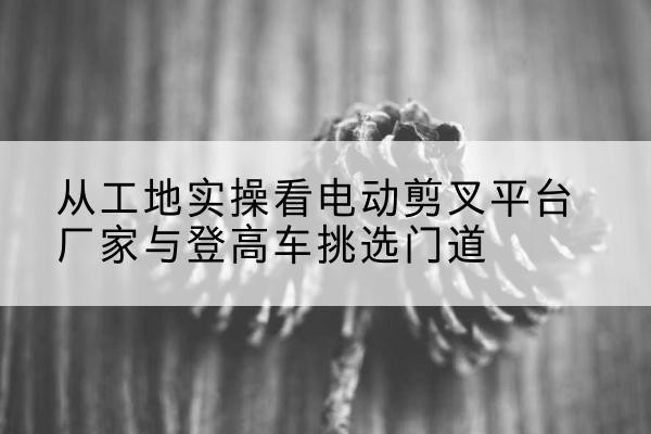桐柏电动剪叉升降平台厂家-从工地实操看电动剪叉平台厂家与登高车挑选门道