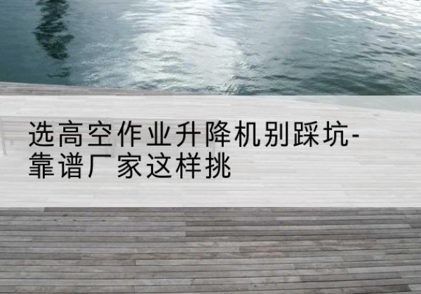 桐柏剪叉式升降机厂家-选高空作业升降机别踩坑-靠谱厂家这样挑