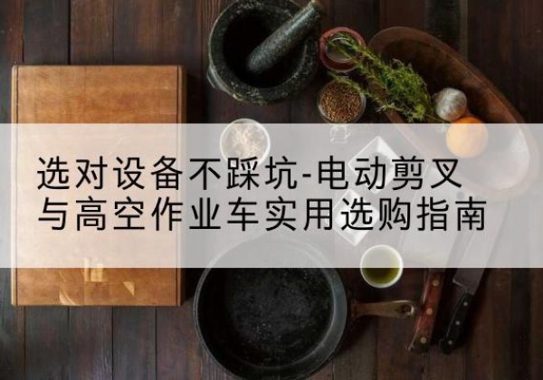 桐柏电动剪叉升降平台怎么选-选对设备不踩坑-电动剪叉与高空作业车实用选购指南