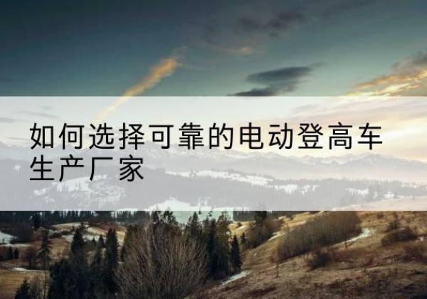 桐柏电动登高车厂家-如何选择可靠的电动登高车生产厂家