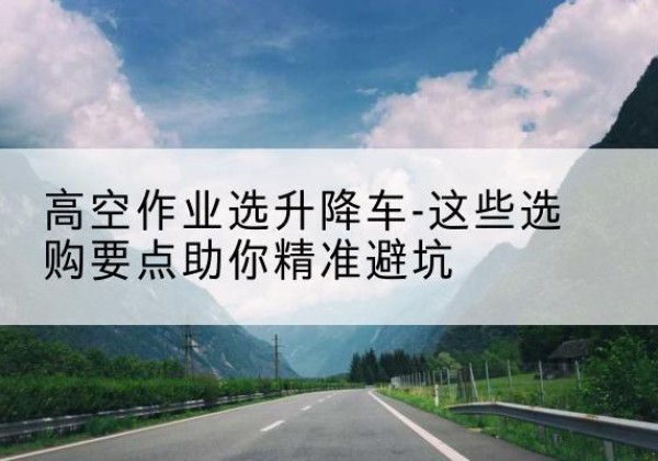 桐柏升降车厂家-高空作业选升降车-这些选购要点助你*避坑