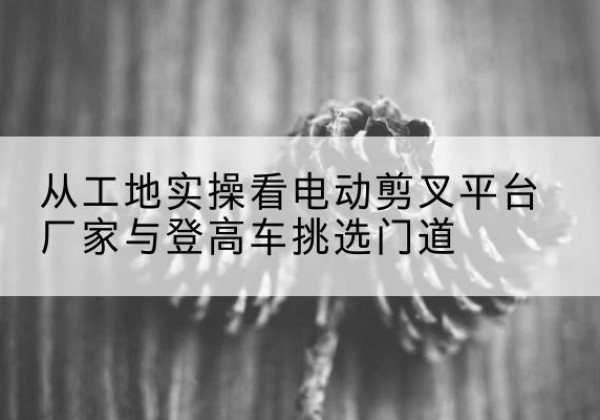 桐柏电动剪叉升降平台厂家-从工地实操看电动剪叉平台厂家与登高车挑选门道